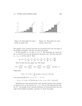 4.1. UPPER AND LOWER SUMS                                                                                209




    1.25                                                       1.25

         1                                                          1

    0.75                                                       0.75

        0.5                                                        0.5

    0.25                                                       0.25


 -0.2           0.2       0.4    0.6   0.8   1     1.2      -0.2         0.2   0.4       0.6   0.8   1   1.2




 Figure 4.6: Rectangles for calcu-                          Figure 4.7: Rectangles for calcu-
 lating an upper sum.                                       lating a lower sum.


The graphs of the constant functions are horizontal lines (the top edges of
the shaded rectangles), and they are below the graph.
   In this example, n = 5 and 1 ≤ k ≤ 5. We substitute the values for
the xk and the mk into the formula for the lower sum. We also note that
xk − xk−1 = 1/5 for each k. Then
                                1   1  1  4  1  9  1 16 1   30
              Sl = 0 ×            +   × +   × +   × +  × =     .
                                5 25 5 25 5 25 5 25 5      125
   Next we deal with the upper sum. We choose
                      2                      2                 2                     2
                1                       2                  3                   4
  M1 =                    , M2 =                 , M3 =            , M4 =                , and M5 = 1.
                5                       5                  5                   5
Apparently,
                                                  1
                    f (x) = x2 ≤ M1 =                for all x ∈ [x0 , x1 ] = [0, 1/5],
                                                  25
and more generally for k = 1, k = 2, . . . , k = 5:

        f (x) = x2 ≤ Mk = k2 /25 for all x ∈ [xk−1 , xk ] = [(k − 1)/5, k/5].

    Speaking once more geometrically, each constant function Mk is greater
or equal to f (x) on the interval [xk−1 , xk ]. You see this illustrated in Fig-
ure 4.7. The graphs of the constant functions are horizontal lines (the top
edges of the shaded rectangles), and they are above the graph.
 