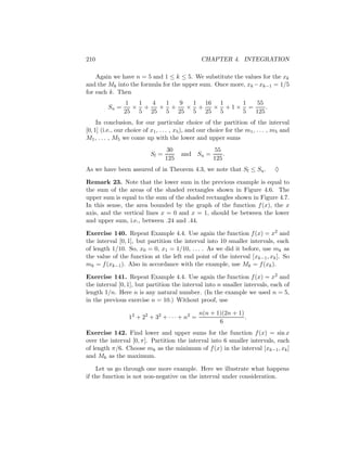 210                                               CHAPTER 4. INTEGRATION

    Again we have n = 5 and 1 ≤ k ≤ 5. We substitute the values for the xk
and the Mk into the formula for the upper sum. Once more, xk −xk−1 = 1/5
for each k. Then
                 1  1  4  1  9  1 16 1   1   55
         Su =      × +   × +   × +  × +1× =     .
                25 5 25 5 25 5 25 5      5  125
     In conclusion, for our particular choice of the partition of the interval
[0, 1] (i.e., our choice of x1 , . . . , x5 ), and our choice for the m1 , . . . , m5 and
M1 , . . . , M5 we come up with the lower and upper sums
                                    30                 55
                            Sl =         and    Su =       .
                                   125                 125
As we have been assured of in Theorem 4.3, we note that Sl ≤ Su .                 ♦

Remark 23. Note that the lower sum in the previous example is equal to
the sum of the areas of the shaded rectangles shown in Figure 4.6. The
upper sum is equal to the sum of the shaded rectangles shown in Figure 4.7.
In this sense, the area bounded by the graph of the function f (x), the x
axis, and the vertical lines x = 0 and x = 1, should be between the lower
and upper sum, i.e., between .24 and .44.

Exercise 140. Repeat Example 4.4. Use again the function f (x) = x2 and
the interval [0, 1], but partition the interval into 10 smaller intervals, each
of length 1/10. So, x0 = 0, x1 = 1/10, . . . . As we did it before, use mk as
the value of the function at the left end point of the interval [xk−1 , xk ]. So
mk = f (xk−1 ). Also in accordance with the example, use Mk = f (xk ).

Exercise 141. Repeat Example 4.4. Use again the function f (x) = x2 and
the interval [0, 1], but partition the interval into n smaller intervals, each of
length 1/n. Here n is any natural number. (In the example we used n = 5,
in the previous exercise n = 10.) Without proof, use

                                                 n(n + 1)(2n + 1)
                  12 + 22 + 32 + · · · + n2 =                     .
                                                        6
Exercise 142. Find lower and upper sums for the function f (x) = sin x
over the interval [0, π]. Partition the interval into 6 smaller intervals, each
of length π/6. Choose mk as the minimum of f (x) in the interval [xk−1 , xk ]
and Mk as the maximum.

    Let us go through one more example. Here we illustrate what happens
if the function is not non-negative on the interval under consideration.
 