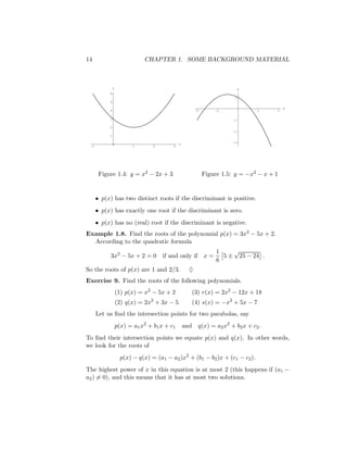 14                            CHAPTER 1. SOME BACKGROUND MATERIAL



               y                                                             y
           6
                                                                         1
           5

                                                                                           x
           4                                            -2       -1              1     2

           3                                                            -1

           2
                                                                        -2
           1

                                              x                         -3
 -1                       1       2       3




       Figure 1.4: y = x2 − 2x + 3                           Figure 1.5: y = −x2 − x + 1


      • p(x) has two distinct roots if the discriminant is positive.
      • p(x) has exactly one root if the discriminant is zero.
      • p(x) has no (real) root if the discriminant is negative.
Example 1.8. Find the roots of the polynomial p(x) = 3x2 − 5x + 2.
  According to the quadratic formula
                                            1      √
       3x2 − 5x + 2 = 0 if and only if x =     5 ± 25 − 24 .
                                            6
So the roots of p(x) are 1 and 2/3.                 ♦
Exercise 9. Find the roots of the following polynomials.
                   (1) p(x) = x2 − 5x + 2            (3) r(x) = 2x2 − 12x + 18
                   (2) q(x) = 2x2 + 3x − 5           (4) s(x) = −x2 + 5x − 7
      Let us ﬁnd the intersection points for two parabolas, say
                   p(x) = a1 x2 + b1 x + c1       and q(x) = a2 x2 + b2 x + c2 .
To ﬁnd their intersection points we equate p(x) and q(x). In other words,
we look for the roots of
                     p(x) − q(x) = (a1 − a2 )x2 + (b1 − b2 )x + (c1 − c2 ).
The highest power of x in this equation is at most 2 (this happens if (a1 −
a2 ) = 0), and this means that it has at most two solutions.
 
