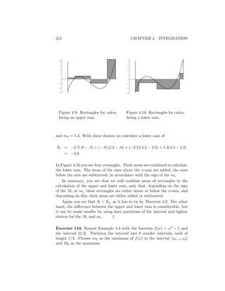 212                                           CHAPTER 4. INTEGRATION




  4                                       4

  3                                       3

  2                                       2

  1                                       1

          1      2      3      4                 1      2      3      4
 -1                                      -1

 -2                                      -2

 -3                                      -3




 Figure 4.9: Rectangles for calcu-       Figure 4.10: Rectangles for calcu-
 lating an upper sum.                    lating a lower sum.



and m4 = 1.3. With these choices we calculate a lower sum of

Sl = −2.7(.8 − .5) + (−.8)(2.3 − .8) + (−2.2)(4.2 − 2.3) + 1.3(4.5 − 4.2)
      = −5.8.

In Figure 4.10 you see four rectangles. Their areas are combined to calculate
the lower sum. The areas of the ones above the x-axis are added, the ones
below the axis are subtracted, in accordance with the sign of the mi .
    In summary, you see that we still combine areas of rectangles in the
calculation of the upper and lower sum, only that, depending on the sign
of the Mi or mi , these rectangles are either above or below the x-axis, and
depending on this, their areas are either added or subtracted.
    Again you see that Sl < Su , as it has to be by Theorem 4.3. The other
hand, the diﬀerence between the upper and lower sum is considerable, but
it can be made smaller by using ﬁner partitions of the interval and tighter
choices for the Mi and mi .      ♦

Exercise 143. Repeat Example 4.4 with the function f (x) = x2 − 1 and
the interval [0, 2]. Partition the interval into 8 smaller intervals, each of
length 1/4. Choose mk as the minimum of f (x) in the interval [xk−1 , xk ]
and Mk as the maximum.
 