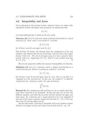 4.2. INTEGRABILITY AND AREAS                                             213

4.2     Integrability and Areas
As we discussed in the previous section, whatever choices we make in the
calculation of lower and upper sums Sl and Su , we always have that

                                   Sl ≤ Su .

A crucial additional fact is stated in the next result.
Theorem 4.6. Let f be a function which is deﬁned and bounded on a closed
interval [a, b]. There exists a real number Y , such that

                                Sl ≤ Y ≤ Su

for all lower sums Sl and upper sums Su of f .
Idea of Proof. To deduce the theorem from the completeness of the real
numbers, one observes that the set of all lower sums of f has a least upper
bound. Call it Yl . The set of all upper sums of f has a greatest lower
bound. Call it Yu . Apparently, Yl ≤ Yu . Then Y is any number such that
Yl ≤ Y ≤ Yu .

   We are now prepared to deﬁne the concept of integrability of a function.
Deﬁnition 4.7. Let f be a function which is deﬁned and bounded on a
closed interval [a, b]. If there is exactly one number Y , such that

                                S l ≤ Y ≤ Su

for all lower sums Sl and all upper sums Su of f , then we say that f is
integrable over the interval [a, b]. In this case, the number Y is called the
integral of f for x between a and b. It is also denoted by
                                      b
                                          f (x) dx.
                                  a

Remark 24. For completeness sake and later use, let us explain what hap-
pens when a function is not integrable. In this case there are at least two
diﬀerent numbers, and with this an entire interval, between all upper and
lower sums. So, a function over a closed interval [a, b] is not integrable if
and only if the exists a positive number D such that Su − Sl ≥ D for any
lower sum Su and any upper sum Su .
   On the other hand, a function is integrable if for every positive number
D there is an upper sum Su and a lower sum Sl such that Su − Sl < D.
 