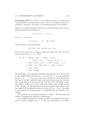 4.2. INTEGRABILITY AND AREAS                                                215

Proposition 4.10. Let [a, b] be a closed interval and let f be deﬁned and
non-increasing or non-decreasing on [a, b]. Then f is integrable on [a, b]. In
particular, monotonic (increasing or decreasing) functions are integrable.

Proof. Let us assume that the function f is non-decreasing on the interval.
Take any partition of the interval:

                              a = x0 < x1 < · · · < xn = b.

For i = 1, . . . , n we set

                       mi = f (xi−1 )        &      Mi = f (xi ).

Then, because f is non-decreasing,

                      mi ≤ f (x) ≤ Mi       for all x ∈ [xi−1 , xi ].

We use the mi and Mi to compute upper and lower sums. Let ∆ be the
largest value of the xi − xi−1 . Then

      Su − Sl = [M1 (x1 − x0 ) + · · · + Mn (xn − xn−1 )]
                              −[m1 (x1 − x0 ) + · · · + mn (xn − xn−1 )]
                 = (M1 − m1 )(x1 − x0 ) + · · · + (Mn − mn )(xn − xn−1 )
                 ≤ [(M1 − m1 ) + (M2 − m2 ) + · · · + (Mn − mn )] ∆
                 = (Mn − m1 )∆
                 = [f (b) − f (a)]∆

The inequality in the computation follows from the choice of ∆. The second
to last equality follows because M1 = m2 , and Mi−1 = mi more generally
for all i = 2, . . . , n. So, as you can see by writing out the summation in
the third to last line explicitly, many terms in this sum cancel, and the only
ones which remain are the ones in the next line of the calculation. Given
any positive number D, we can make the partition ﬁne enough so that
[f (b) − f (a)]∆ < D. Speciﬁcally, we make the partition ﬁne enough so that
the length ∆ of its widest interval is less than D/[f (b) − f (a)]. According
to our Remark 24 this means that f is integrable over the interval, as we
claimed.
     The proof for non-increasing functions is similar. We encourage the
reader to implement the necessary modiﬁcations.
     Let us explain the proof in a geometric fashion, and illustrating its steps
with a concrete example, f (x) = x2 over the interval [0, 1]. As before,
 