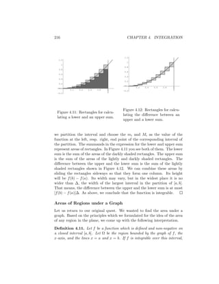 216                                         CHAPTER 4. INTEGRATION




                                          1.2
   1.2
                                            1
      1
                                          0.8
   0.8
                                          0.6
   0.6
                                          0.4
   0.4
                                          0.2
   0.2
                                                 0.2   0.4   0.6   0.8   1
          0.2   0.4   0.6   0.8   1
                                         -0.2
  -0.2




                                         Figure 4.12: Rectangles for calcu-
 Figure 4.11: Rectangles for calcu-
                                         lating the diﬀerence between an
 lating a lower and an upper sum.
                                         upper and a lower sum.


we partition the interval and choose the mi and Mi as the value of the
function at the left, resp. right, end point of the corresponding interval of
the partition. The summands in the expression for the lower and upper sum
represent areas of rectangles. In Figure 4.11 you see both of them. The lower
sum is the sum of the areas of the darkly shaded rectangles. The upper sum
is the sum of the areas of the lightly and darkly shaded rectangles. The
diﬀerence between the upper and the lower sum is the sum of the lightly
shaded rectangles shown in Figure 4.12. We can combine these areas by
sliding the rectangles sideways so that they form one column. Its height
will be f (b) − f (a). Its width may vary, but in the widest place it is no
wider than ∆, the width of the largest interval in the partition of [a, b].
That means, the diﬀerence between the upper and the lower sum is at most
[f (b) − f (a)]∆. As above, we conclude that the function is integrable.

Areas of Regions under a Graph
Let us return to our original quest. We wanted to ﬁnd the area under a
graph. Based on the principles which we formulated for the idea of the area
of any region in the plane, we come up with the following interpretation.

Deﬁnition 4.11. Let f be a function which is deﬁned and non-negative on
a closed interval [a, b]. Let Ω be the region bounded by the graph of f , the
x-axis, and the lines x = a and x = b. If f is integrable over this interval,
 