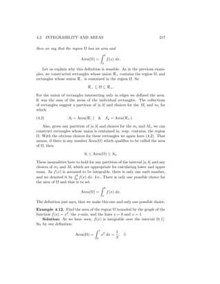 4.2. INTEGRABILITY AND AREAS                                                217

then we say that the region Ω has an area and
                                                 b
                           Area(Ω) =                 f (x) dx.
                                             a

    Let us explain why this deﬁnition is sensible. As in the previous exam-
ples, we constructed rectangles whose union R+ contains the region Ω, and
rectangles whose union R− is contained in the region Ω. So

                               R− ⊆ Ω ⊆ R+ .

For the union of rectangles intersecting only in edges we deﬁned the area.
It was the sum of the areas of the individual rectangles. The collections
of rectangles suggest a partition of [a, b] and choices for the Mi and mi for
which

(4.2)              Sl = Area(R− )     & Su = Area(R+ ).

    Also, given any partition of [a, b] and choices for the mi and Mi , we can
construct rectangles whose union is contained in, resp. contains, the region
Ω. With the obvious choices for these rectangles we again have (4.2). That
means, if there is any number Area(Ω) which qualiﬁes to be called the area
of Ω, then

                             Sl ≤ Area(Ω) ≤ Su .

These inequalities have to hold for any partition of the interval [a, b] and any
choices of mi and Mi which are appropriate for calculating lower and upper
sums. As f (x) is assumed to be integrable, there is only one such number,
                        b
and we denoted it by a f (x) dx. I.e., There is only one possible choice for
the area of Ω and that is to set
                                                 b
                           Area(Ω) =                 f (x) dx.
                                             a

The deﬁnition just says, that we make this one and only one possible choice.
Example 4.12. Find the area of the region Ω bounded by the graph of the
function f (x) = x2 , the x-axis, and the lines x = 0 and x = 1.
    Solution: As we have seen, f (x) is integrable over the interval [0, 1].
So, by our deﬁnition:
                                         1
                                                    1
                        Area(Ω) =            x2 dx = . ♦
                                     0              3
 