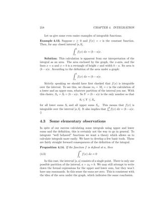 218                                                     CHAPTER 4. INTEGRATION

      Let us give some even easier examples of integrable functions.
Example 4.13. Suppose c ≥ 0 and f (x) = c is the constant function.
Then, for any closed interval [a, b],
                                  b
                                      f (x) dx = (b − a)c.
                              a
    Solution: This calculation is apparent from our interpretation of the
integral as an area. The area enclosed by the graph, the x-axis, and the
lines x = a and x = b is a rectangle of height c and width b − a. Its area is
(b − a)c. According to the deﬁnition of the area under a graph:
                                  b
                                      f (x) dx = (b − a)c.
                              a

    Strictly speaking we should have ﬁrst checked that f (x) is integrable
over the interval. To see this, we choose mi = Mi = c in the calculation of
a lower and an upper sum, whatever partition of the interval you use. With
this choice, Su = Sl = (b − a)c. So Y = (b − a)c is the only number so that
                                       Sl ≤ Y ≤ Su
for all lower sums Sl and all upper sums Su . This means that f (x) is
                                                          b
integrable over the interval [a, b]. It also implies that a f (x) dx = (b − a)c.
♦


4.3       Some elementary observations
In spite of our success calculating some integrals using upper and lower
sums and the deﬁnition, this is certainly not the way to go in general. To
integrate “well behaved” functions we want a theory which allows us to
calculate integrals more easily. We have to develop a few basic tools. These
are fairly straight forward consequences of the deﬁnition of the integral.
Proposition 4.14. If the function f is deﬁned at a, then
                                           a
(4.3)                                          f (x) dx = 0
                                       a

   In this case, the interval [a, a] consists of a single point. There is only one
possible partition of the interval, a = x0 = b. We may still attempt to write
down the formal expressions for the upper and lower sum, but they won’t
have any summands. In this sense the sums are zero. This is consistent with
the idea of the area under the graph, which indicates the same conclusion.
 
