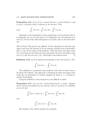 4.3. SOME ELEMENTARY OBSERVATIONS                                                                           219

Proposition 4.15. Let [a, b] be a closed interval, c a point between a and
b, and f a function which is deﬁned on the interval. Then
                             c                        b                             b
(4.4)                            f (x) dx +               f (x) dx =                    f (x) dx.
                         a                        c                             a

    Implicitly in the formulation of the proposition is the statement that f
is integrable over [a, b] if and only if it is integrable over the intervals [a, c]
and [c, b]. If one of the sides of Equation (4.4) exists, then so does the other
one.

Idea of Proof. The proof is not diﬃcult. In the calculation of the lower and
upper sums over the interval [a, b] one assumes (without loss of generality)
that c is one of the points of the partition. Then the lower and upper sums
over [a, b] break up naturally into two summands, the lower and upper sums
over [a, c] and the one over [c, b]. This leads to the desired result.

Deﬁnition 4.16. Let f be deﬁned and integrable on the interval [a, b]. Then

                                        b                                a
                                            f (x) dx = −                     f (x) dx.
                                    a                                b

    This deﬁnition is convenient and consistent with what we have said so
far about the integral. The approach to integrals via lower and upper sums
                                                   b
could also be generalized to include integrals a where b < a, leading to
exactly this formula.
    Using the deﬁnition of the integral it is not diﬃcult to show:

Proposition 4.17. Let [a, b] be a closed interval and c a scalar. Suppose
that f and g are integrable over the interval. Then f +g and cf are integrable
over [a, b] and

                    b                                           b                             b
                        (f (x) + g(x)) dx =                         f (x) dx +                    g(x) dx
                a                                           a                             a

and
                                        b                                b
                                            cf (x) dx = c                    f (x) dx.
                                    a                                a

   We mention a few useful estimates for integrals.
 