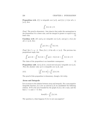 220                                                                             CHAPTER 4. INTEGRATION

Proposition 4.18. If f is integrable over [a, b], and f (x) ≥ 0 for all x ∈
[a, b], then
                                                      b
                                                          f (x) dx ≥ 0.
                                                  a

Proof. The proof is elementary. Just observe that under the assumptions in
the proposition 0 is a lower sum, and the integral is greater or equal to any
lower sum.

Corollary 4.19. If h and g are integrable over [a, b], and g(x) ≥ h(x) for
all x ∈ [a, b], then
                                           b                                b
                                               g(x) dx ≥                        h(x) dx.
                                       a                                a

Proof. Set f = g − h. Then f (x) ≥ 0 for all x ∈ [a, b]. The previous two
propositions imply that
            b                   b                             b                                   b
                g(x) dx −           h(x) dx =                     (g(x) − h(x)) dx =                  f (x) dx ≥ 0.
        a                   a                             a                                   a

The claim of the proposition is an immediate consequence.

Proposition 4.20. Let [a, b] be a closed interval and f integrable over [a, b].
Then the absolute value of f is integrable over [a, b], and
                                           b                                b
(4.5)                                          f (x) dx ≤                       |f (x)| dx.
                                       a                                a

The proof of this proposition is elementary, though a bit tricky.

Areas and Integrals
Let us return to the relation between areas and integrals. For a non-negative
integrable function f (x) over an interval [a, b] we established the following
relation. If Ω is the area bounded by the graph of f (x), the x-axis, and the
lines x = a and x = b, then
                                                                        b
                                           Area(Ω) =                        f (x) dx.
                                                                    a

The question is, what happens if f (x) is not non-negative?
 