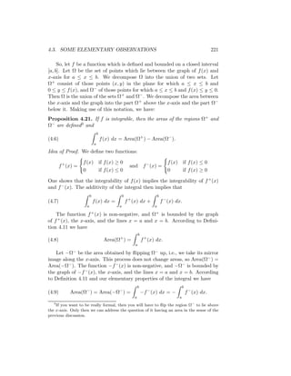 4.3. SOME ELEMENTARY OBSERVATIONS                                                                              221

     So, let f be a function which is deﬁned and bounded on a closed interval
[a, b]. Let Ω be the set of points which lie between the graph of f (x) and
x-axis for a ≤ x ≤ b. We decompose Ω into the union of two sets. Let
Ω+ consist of those points (x, y) in the plane for which a ≤ x ≤ b and
0 ≤ y ≤ f (x), and Ω− of those points for which a ≤ x ≤ b and f (x) ≤ y ≤ 0.
Then Ω is the union of the sets Ω+ and Ω− . We decompose the area between
the x-axis and the graph into the part Ω + above the x-axis and the part Ω−
below it. Making use of this notation, we have:
Proposition 4.21. If f is integrable, then the areas of the regions Ω+ and
Ω− are deﬁned3 and
                                 b
(4.6)                                f (x) dx = Area(Ω+ ) − Area(Ω− ).
                             a

Idea of Proof. We deﬁne two functions:

                    f (x) if f (x) ≥ 0                                             f (x) if f (x) ≤ 0
        f + (x) =                                      and f − (x) =
                    0     if f (x) ≤ 0                                             0     if f (x) ≥ 0

One shows that the integrability of f (x) implies the integrability of f + (x)
and f − (x). The additivity of the integral then implies that
                         b                       b                          b
(4.7)                        f (x) dx =              f + (x) dx +               f − (x) dx.
                     a                       a                          a

    The function      f + (x)
                          is non-negative, and Ω+ is bounded by the graph
of f + (x), the x-axis, and the lines x = a and x = b. According to Deﬁni-
tion 4.11 we have
                                                             b
(4.8)                                 Area(Ω+ ) =                f + (x) dx.
                                                         a

   Let     −Ω−
             be the area obtained by ﬂipping Ω− up, i.e., we take its mirror
image along the x-axis. This process does not change areas, so Area(Ω− ) =
Area(−Ω− ). The function −f − (x) is non-negative, and −Ω− is bounded by
the graph of −f − (x), the x-axis, and the lines x = a and x = b. According
to Deﬁnition 4.11 and our elementary properties of the integral we have
                                                             b                               b
(4.9)        Area(Ω− ) = Area(−Ω− ) =                            −f − (x) dx = −                 f − (x) dx.
                                                         a                               a
   3
    If you want to be really formal, then you will have to ﬂip the region Ω− to lie above
the x-axis. Only then we can address the question of it having an area in the sense of the
previous discussion.
 