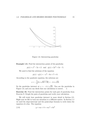 1.2. PARABOLAS AND HIGHER DEGREE POLYNOMIALS                             15




                                                150

                                                125

                                                100

                                                 75

                                                 50

                                                 25


                     -8      -6     -4     -2            2




                    Figure 1.6: Intersecting parabolas


Example 1.9. Find the intersection points of the parabolas
             p(x) = x2 − 5x + 2    and q(x) = 2x2 + 3x − 5.
   We need to ﬁnd the solutions of the equation
                     p(x) − q(x) = −x2 − 8x + 7 = 0.
According to the quadratic equation, the solutions are
                          1    √                  √
                   x = − [8 ± 64 + 28] = −4 ± 23.
                          2
                                          √
So the parabolas intersect at x = −4 ± 23. You see the parabolas in
Figure 1.6, and you can check that our calculation is correct. ♦
Exercise 10. Find the intersection points for each pair of parabolas from
Exercise 9. Graph the pairs of parabolas and verify your calculation.
   We will study how parabolas intersect in more detail in Section 2.5.
Right now we like to turn our attention to a diﬀerent matter. In Section 1.1
we used the slope-intercept and the point-slope formula to write down the
equation of a line. The equation
(1.9)                     y = mx + b = mx1 + bx0
 