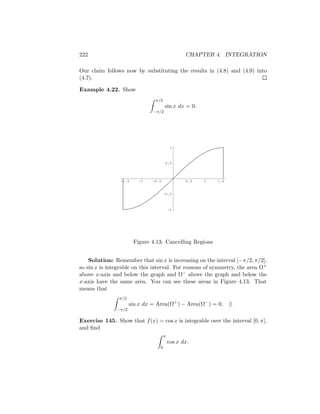 222                                              CHAPTER 4. INTEGRATION

Our claim follows now by substituting the results in (4.8) and (4.9) into
(4.7).

Example 4.22. Show
                                π/2
                                      sin x dx = 0.
                               −π/2




                                           1



                                       0.5



                -1.5     -1   -0.5               0.5   1   1.5


                                      -0.5



                                          -1




                       Figure 4.13: Cancelling Regions


    Solution: Remember that sin x is increasing on the interval [−π/2, π/2],
so sin x is integrable on this interval. For reasons of symmetry, the area Ω+
above x-axis and below the graph and Ω− above the graph and below the
x-axis have the same area. You can see these areas in Figure 4.13. That
means that
                π/2
                      sin x dx = Area(Ω+ ) − Area(Ω− ) = 0. ♦
               −π/2

Exercise 145. Show that f (x) = cos x is integrable over the interval [0, π],
and ﬁnd
                                      π
                                          cos x dx.
                                  0
 