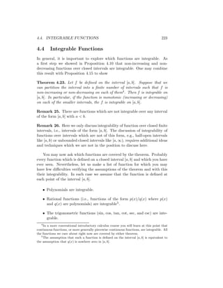 4.4. INTEGRABLE FUNCTIONS                                                             223

4.4        Integrable Functions
In general, it is important to explore which functions are integrable. As
a ﬁrst step we showed in Proposition 4.10 that non-increasing and non-
decreasing functions over closed intervals are integrable. One may combine
this result with Proposition 4.15 to show

Theorem 4.23. Let f be deﬁned on the interval [a, b]. Suppose that we
can partition the interval into a ﬁnite number of intervals such that f is
non-increasing or non-decreasing on each of them4 . Then f is integrable on
[a, b]. In particular, if the function is monotonic (increasing or decreasing)
on each of the smaller intervals, the f is integrable on [a, b].

Remark 25. There are functions which are not integrable over any interval
of the form [a, b] with a < b.

Remark 26. Here we only discuss integrability of function over closed ﬁnite
intervals, i.e., intervals of the form [a, b]. The discussion of integrability of
functions over intervals which are not of this form, e.g., half-open intervals
like [a, b) or unbounded closed intervals like [a, ∞), requires additional ideas
and techniques which we are not in the position to discuss here.

    You may now ask which functions are covered by the theorem. Probably
every function which is deﬁned on a closed interval [a, b] and which you have
ever seen. Nevertheless, let us make a list of function for which you may
have few diﬃculties verifying the assumptions of the theorem and with this
their integrability. In each case we assume that the function is deﬁned at
each point of the interval [a, b].

       • Polynomials are integrable.

       • Rational functions (i.e., functions of the form p(x)/q(x) where p(x)
         and q(x) are polynomials) are integrable5 .

       • The trigonometric functions (sin, cos, tan, cot, sec, and csc) are inte-
         grable.
   4
     In a more conventional introductory calculus course you will learn at this point that
continuous functions, or more generally piecewise continuous functions, are integrable. All
the functions we care about right now are covered by either theorem.
   5
     The assumption that such a function is deﬁned on the interval [a, b] is equivalent to
the assumption that q(x) is nowhere zero in [a, b].
 