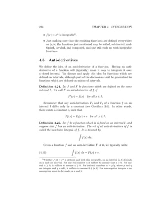 224                                               CHAPTER 4. INTEGRATION

       • f (x) = xα is integrable6 .

       • Just making sure that the resulting functions are deﬁned everywhere
         on [a, b], the functions just mentioned may be added, subtracted, mul-
         tiplied, divided, and composed, and one still ends up with integrable
         functions.


4.5        Anti-derivatives
We deﬁne the idea of an anti-derivative of a function. Having an anti-
derivative of a function will (typically) make it easy to integrate it over
a closed interval. We discuss and apply this idea for functions which are
deﬁned on intervals, although part of the discussion could be generalized to
functions which are deﬁned on unions of intervals.

Deﬁnition 4.24. Let f and F be functions which are deﬁned on the same
interval I. We call F an anti-derivative of f if

                            F (x) = f (x)    for all x ∈ I.

    Remember that any anti-derivatives F1 and F2 of a function f on an
interval I diﬀer only by a constant (see Corollary 3.6). In other words,
there exists a constant c, such that

                          F1 (x) = F2 (x) + c for all x ∈ I.

Deﬁnition 4.25. Let f be a function which is deﬁned on an interval I, and
suppose that f has an anti-derivative. The set of all anti-derivatives of f is
called the indeﬁnite integral of f . It is denoted by

                                         f (x) dx.

       Given a function f and an anti-derivative F of it, we typically write

(4.10)                            f (x) dx = F (x) + c.

   6
    Whether f (x) = xα is deﬁned, and with this integrable, on an interval [a, b] depends
on α and the interval. For any real number α it suﬃces to assume that a > 0. For any
real α ≥ 0, it suﬃces to assume a ≥ 0. For rational numbers α = p/q, where p and q
are integers and q is odd, it suﬃces to assume 0 ∈ [a, b]. For non-negative integers α no
assumption needs to be made on a and b.
 