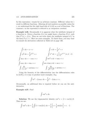 4.5. ANTI-DERIVATIVES                                                     225

In this expression c stands for an arbitrary constant. Diﬀerent values for c
result in diﬀerent functions. Allowing all real numbers as possible values for
c, we understand the the right hand side of (4.10) as a set of functions. The
constant c in the expression is referred to as integration constant.

Example 4.26. Occasionally it is apparent what the indeﬁnite integral of
a function is. Given a function f (x) we might know a function F (x), such
that F (x) = f (x). Then we can write down the indeﬁnite integral of f in
the form F (x) + c. Here are some examples. To check them, you may want
to consult the derivatives collected in Table 2.6 on page 136.



                                                       1
           1 dx = x + c                         x dx = x2 + c
                                                       2
       √            2 3/2                                1
           x dx =     x +c                     xn dx =     xn+1 (n = −1)
                    3                                  n+1
     sin x dx = − cos x + c              sec2 x dx = tan x + c

     cos x dx = sin x + c            sec x tan x dx = sec x + c
         dx                                    dx
              = arctan x + c              √          = arcsin x + c
       1 + x2                                 1 − x2
    Using the linearity of the diﬀerentiation (see the diﬀerentiation rules
in (2.37)), it is easy to produce more examples. E.g.
                                        5
                      5x2 − 2 cos x dx = x3 − 2 sin x + c.
                                        3
Occasionally, an additional idea is required before we can see the anti-
derivative.

Example 4.27. Find

                                   cos2 x dx.

   Solution: We use the trigonometric identity cos2 x = (1 + cos 2x)/2.
Then we see:
                      1                         1    1
        cos2 x dx =       (1 + cos(2x)) dx =      x + sin(2x) + c. ♦
                      2                         2    2
 
