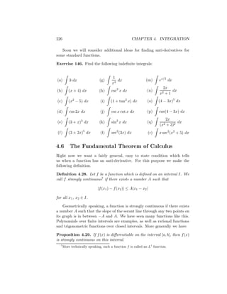 226                                                  CHAPTER 4. INTEGRATION

   Soon we will consider additional ideas for ﬁnding anti-derivatives for
some standard functions.

Exercise 146. Find the following indeﬁnite integrals:


                                       1
(a)       3 dx                (g)         dx                  (m)      ex/3 dx
                                       x3
                                                                         2x
(b)       (x + 4) dx          (h)     csc2 x dx               (n)            dx
                                                                       x2 +1
(c)       (x2 − 5) dx          (i)    (1 + tan2 x) dx          (o)    (4 − 3x)5 dx

(d)       cos 2x dx            (j)    csc x cot x dx          (p)      cos(4 − 3x) dx
                                                                          2x
(e)       (3 + x)3 dx         (k)     sin2 x dx                (q)               dx
                                                                       (x2 + 3)2
(f)       (3 + 2x)5 dx         (l)    sec2 (3x) dx             (r)     x sec2 (x2 + 5) dx


4.6        The Fundamental Theorem of Calculus
Right now we want a fairly general, easy to state condition which tells
us when a function has an anti-derivative. For this purpose we make the
following deﬁnition.

Deﬁnition 4.28. Let f be a function which is deﬁned on an interval I. We
call f strongly continuous7 if there exists a number A such that

                             |f (x1 ) − f (x2 )| ≤ A|x1 − x2 |

for all x1 , x2 ∈ I.

    Geometrically speaking, a function is strongly continuous if there exists
a number A such that the slope of the secant line through any two points on
its graph is in between −A and A. We have seen many functions like this.
Polynomials over ﬁnite intervals are examples, as well as rational functions
and trigonometric functions over closed intervals. More generally we have

Proposition 4.29. If f (x) is diﬀerentiable on the interval [a, b], then f (x)
is strongly continuous on this interval.
  7
      More technically speaking, such a function f is called an L1 function.
 