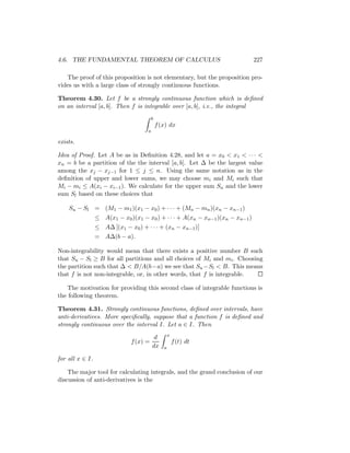 4.6. THE FUNDAMENTAL THEOREM OF CALCULUS                                       227

   The proof of this proposition is not elementary, but the proposition pro-
vides us with a large class of strongly continuous functions.

Theorem 4.30. Let f be a strongly continuous function which is deﬁned
on an interval [a, b]. Then f is integrable over [a, b], i.e., the integral
                                         b
                                             f (x) dx
                                     a

exists.

Idea of Proof. Let A be as in Deﬁnition 4.28, and let a = x0 < x1 < · · · <
xn = b be a partition of the the interval [a, b]. Let ∆ be the largest value
among the xj − xj−1 for 1 ≤ j ≤ n. Using the same notation as in the
deﬁnition of upper and lower sums, we may choose mi and Mi such that
Mi − mi ≤ A(xi − xi−1 ). We calculate for the upper sum Su and the lower
sum Sl based on these choices that

    Su − Sl = (M1 − m1 )(x1 − x0 ) + · · · + (Mn − mn )(xn − xn−1 )
                 ≤ A(x1 − x0 )(x1 − x0 ) + · · · + A(xn − xn−1 )(xn − xn−1 )
                 ≤ A∆ [(x1 − x0 ) + · · · + (xn − xn−1 )]
                 = A∆(b − a).

Non-integrability would mean that there exists a positive number B such
that Su − Sl ≥ B for all partitions and all choices of Mi and mi . Choosing
the partition such that ∆ < B/A(b−a) we see that Su −Sl < B. This means
that f is not non-integrable, or, in other words, that f is integrable.

    The motivation for providing this second class of integrable functions is
the following theorem.

Theorem 4.31. Strongly continuous functions, deﬁned over intervals, have
anti-derivatives. More speciﬁcally, suppose that a function f is deﬁned and
strongly continuous over the interval I. Let a ∈ I. Then
                                                    x
                                          d
                              f (x) =                   f (t) dt
                                         dx     a

for all x ∈ I.

    The major tool for calculating integrals, and the grand conclusion of our
discussion of anti-derivatives is the
 