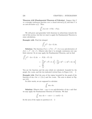 228                                                           CHAPTER 4. INTEGRATION

Theorem 4.32 (Fundamental Theorem of Calculus). Suppose that f
is a strongly continuous function over a closed interval [a, b] and that F is
an anti-derivative of f . Then
                                    b
                                        f (x) dx = F (b) − F (a).
                                a

   We will prove and generalize both theorems in subsections towards the
end of this section, but ﬁrst we want to apply the Fundamental Theorem in
some calculations.
Example 4.33. Find the integral
                                          3
                                              (x2 − 2x + 5) dx.
                                        −2

    Solution: The function F (x) = x3 /3 − x2 + 5x is an anti-derivative of
f (x) = x2 − 2x + 5. Observe also that f is strongly continuous over any
ﬁnite interval. So we may apply the Fundamental Theorem, and we ﬁnd
  3
      (x2 − 2x + 5) dx = F (3) − F (−2)
 −2
                                      1 3                1
                            =           3 − 32 + 5 · 3 − (−2)3 − (−2)2 + 5(−2)
                                      3                  3
                                    95
                            =           .
                                     3
You see the function and the area which we calculated, bounded by the
graph, the x-axis, and the two indicated vertical lines, in Figure 4.14. ♦
Example 4.34. Find the area of the region bounded by the graph of the
function of sin x for x ∈ [0, π] and the x-axis. The area is shown in Fig-
ure 4.15.
   In other words, we are supposed to calculate
                                                   π
                                                       sin x dx.
                                               0

   Solution: Observe that − cos x is an anti-derivative of sin x and that
we may apply the Fundamental Theorem of Calculus. We ﬁnd
                        π
                            sin x dx = − cos π − (− cos 0) = 2.
                    0

So the area of the region in question is 2.                    ♦
 
