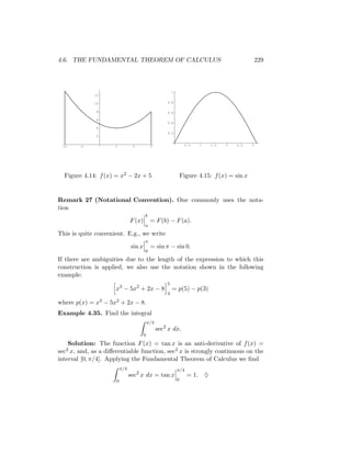 4.6. THE FUNDAMENTAL THEOREM OF CALCULUS                                                           229




                                                          1
             12

             10                                       0.8

              8                                       0.6

              6
                                                      0.4
              4
                                                      0.2
              2


 -2     -1           1           2           3                     0.5   1   1.5   2   2.5     3




  Figure 4.14: f (x) = x2 − 2x + 5                                Figure 4.15: f (x) = sin x


Remark 27 (Notational Convention). One commonly uses the nota-
tion
                                        b
                                F (x)        = F (b) − F (a).
                                        a
This is quite convenient. E.g., we write
                                        π
                                sin x        = sin π − sin 0.
                                        0
If there are ambiguities due to the length of the expression to which this
construction is applied, we also use the notation shown in the following
example:
                                                      5
                      x3 − 5x2 + 2x − 8                   = p(5) − p(3)
                                                      3

where p(x) = x3 − 5x2 + 2x − 8.
Example 4.35. Find the integral
                                            π/4
                                                  sec2 x dx.
                                        0
    Solution: The function F (x) = tan x is an anti-derivative of f (x) =
sec2 x, and, as a diﬀerentiable function, sec2 x is strongly continuous on the
interval [0, π/4]. Applying the Fundamental Theorem of Calculus we ﬁnd
                          π/4                                 π/4
                                sec2 x dx = tan x                   = 1. ♦
                      0                                       0
 
