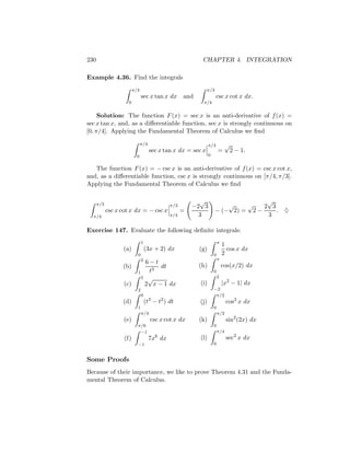 230                                                        CHAPTER 4. INTEGRATION

Example 4.36. Find the integrals
                         π/4                                  π/3
                               sec x tan x dx       and               csc x cot x dx.
                     0                                     π/4

     Solution: The function F (x) = sec x is an anti-derivative of f (x) =
sec x tan x, and, as a diﬀerentiable function, sec x is strongly continuous on
[0, π/4]. Applying the Fundamental Theorem of Calculus we ﬁnd

                               π/4                              π/4          √
                                     sec x tan x dx = sec x             =        2 − 1.
                          0                                     0


   The function F (x) = − csc x is an anti-derivative of f (x) = csc x cot x,
and, as a diﬀerentiable function, csc x is strongly continuous on [π/4, π/3].
Applying the Fundamental Theorem of Calculus we ﬁnd

                                                          √                                       √
      π/3                                     π/3       −2 3                   √          √      2 3
            csc x cot x dx = − csc x                =               − (− 2) =                 2−     . ♦
  π/4                                         π/4         3                                       3

Exercise 147. Evaluate the following deﬁnite integrals:
                               1                                        π
                                                                            1
                  (a)              (3x + 2) dx            (g)                 cos x dx
                           0                                        0       2
                               2                                        π
                              6−t
                  (b)              dt                     (h)               cos(x/2) dx
                           1   t3                                   0
                             5 √                                        2
                   (c)        2 x − 1 dx                  (i)               |x2 − 1| dx
                           2                                        −2
                               0                                     π/2
                  (d)              (t3 − t2 ) dt          (j)                 cos2 x dx
                           1                                        0
                               π/4                                      π/2
                   (e)               csc x cot x dx       (k)                 sin2 (2x) dx
                           π/6                                      0
                            −1                                          π/4
                   (f)               7x6 dx               (l)                 sec2 x dx
                           −1                                       0


Some Proofs
Because of their importance, we like to prove Theorem 4.31 and the Funda-
mental Theorem of Calculus.
 