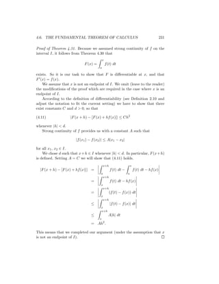 4.6. THE FUNDAMENTAL THEOREM OF CALCULUS                                                   231

Proof of Theorem 4.31. Because we assumed strong continuity of f on the
interval I, it follows from Theorem 4.30 that
                                           x
                             F (x) =           f (t) dt
                                       a

exists. So it is our task to show that F is diﬀerentiable at x, and that
F (x) = f (x).
    We assume that x is not an endpoint of I. We omit (leave to the reader)
the modiﬁcations of the proof which are required in the case where x is an
endpoint of I.
    According to the deﬁnition of diﬀerentiability (see Deﬁnition 2.10 and
adjust the notation to ﬁt the current setting) we have to show that there
exist constants C and d > 0, so that

(4.11)              |F (x + h) − [F (x) + hf (x)]| ≤ Ch2

whenever |h| < d.
   Strong continuity of f provides us with a constant A such that

                       |f (x1 ) − f (x2 )| ≤ A|x1 − x2 |

for all x1 , x2 ∈ I.
    We chose d such that x + h ∈ I whenever |h| < d. In particular, F (x + h)
is deﬁned. Setting A = C we will show that (4.11) holds.
                                            x+h                    x
  |F (x + h) − [F (x) + hf (x)]| =                f (t) dt −           f (t) dt − hf (x)
                                        a                      a
                                            x+h
                                 =                f (t) dt − hf (x)
                                        x
                                            x+h
                                 =                (f (t) − f (x)) dt
                                        x
                                            x+h
                                 ≤                |f (t) − f (x)| dt
                                        x
                                        x+h
                                 ≤               A|h| dt
                                       x
                                 = Ah2 .

This means that we completed our argument (under the assumption that x
is not an endpoint of I).
 