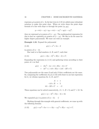 16                    CHAPTER 1. SOME BACKGROUND MATERIAL

expresses y in powers of x. In the last term in (1.9) we added some redundant
notation to make this point clear. When we write down the point slope
formula of a line with slope m through the point (x0 , y0 ),

             y = m(x − x0 ) + y0 = m(x − x0 )1 + y0 (x − x0 )0 ,

then we expressed y in powers of (x − x0 ). The mathematical expression for
this is that we expanded y in powers of (x − x0 ). We like to do the same for
higher degree polynomials. We start out with an example.

Example 1.10. Expand the polynomial

(1.10)                      y(x) = x2 + 5x − 2

in powers of (x − 2).
    Our task is to ﬁnd numbers A, B, and C, such that

(1.11)               y(x) = A(x − 2)2 + B(x − 2) + C.

Expanding the expression in (1.11) and gathering terms according to their
power of x we ﬁnd

              y(x) = A(x2 − 4x + 4) + B(x − 2) + C
                    = Ax2 + (−4A + B)x + (4A − 2B + C)

Two polynomials are the same if and only if their coeﬃcients are the same.
So, comparing the coeﬃcients of y in (1.10) with those in our last expression
for it, we obtains equations for A, B, and C:

                                      A = 1
                               −4A + B = 5
                           4A − 2B + C = −2

These equations can be solved consecutively, A = 1, B = 9, and C = 12. So

                      y(x) = (x − 2)2 + 9(x − 2) + 12.

We expanded y(x) in powers of (x − 2).      ♦

   Working through this example with general coeﬃcients, we come up with
the following formula:

(1.12)      y(x) = ax2 + bx + c = A(x − x0 )2 + B(x − x0 ) + C.
 