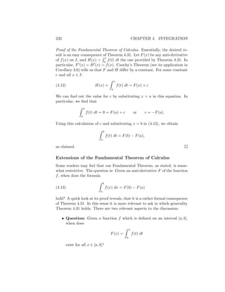 232                                                                  CHAPTER 4. INTEGRATION

Proof of the Fundamental Theorem of Calculus. Essentially, the desired re-
sult is an easy consequence of Theorem 4.31. Let F (x) be any anti-derivative
                              x
of f (x) on I, and H(x) = a f (t) dt the one provided by Theorem 4.31. In
particular, F (x) = H (x) = f (x). Cauchy’s Theorem (see its application in
Corollary 3.6) tells us that F and H diﬀer by a constant. For some constant
c and all x ∈ I:
                                                   x
(4.12)                         H(x) =                  f (t) dt = F (x) + c
                                               a

We can ﬁnd out the value for c by substituting x = a in this equation. In
particular, we ﬁnd that
                      a
                          f (t) dt = 0 = F (a) + c                    or        c = −F (a).
                  a

Using this calculation of c and substituting x = b in (4.12), we obtain
                                       b
                                           f (t) dt = F (b) − F (a),
                                   a

as claimed.

Extensions of the Fundamental Theorem of Calculus
Some readers may feel that our Fundamental Theorem, as stated, is some-
what restrictive. The question is: Given an anti-derivative F of the function
f , when does the formula
                                       b
(4.13)                                     f (x) dx = F (b) − F (a)
                                   a

hold? A quick look at its proof reveals, that it is a rather formal consequence
of Theorem 4.31. In this sense it is more relevant to ask in which generality
Theorem 4.31 holds. There are two relevant aspects to the discussion:

      • Question: Given a function f which is deﬁned on an interval [a, b],
        when does
                                                                 x
                                              F (x) =                f (t) dt
                                                             a

        exist for all x ∈ [a, b]?
 