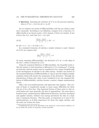 4.6. THE FUNDAMENTAL THEOREM OF CALCULUS                                           233

   • Question: Assuming the existence of F as in the previous question,
     when is F (x) = f (x) for all x ∈ [a, b]?

   Let us compare our notion of diﬀerentiability with the one which is used
more commonly. According to our deﬁnition, compare (2.4), a function f is
diﬀerentiable at an interior point c of its domain, if there are number A and
d and a line l(x), such that f (c) = l(c) and

                              f (x) − l(x)
(4.14)                                     ≤ A|x − c|
                                  x−c

for all x ∈ (c − d, c + d) with x = c.
    In a standard treatment of calculus a weaker estimate is used. Instead
of (4.14) one requires that

                                     f (x) − l(x)
                               lim                =0
                               x→c       x−c

As usual, assuming diﬀerentiability, the derivative of f at c is the slope of
the line l, which is denoted by f (c).
    Using the standard deﬁnition of diﬀerentiability, the beautiful result is,
that the answer to both questions is aﬃrmative if f is continuous8 . Coming
up with this coherent answer may be considered to be a major breakthrough
in the development of calculus in the 19th century. Another nice feature of
the standard deﬁnition of diﬀerentiability is, that it uses the weakest possible
condition which still assures the uniqueness of the derivative. Through the
introduction of limits and, what is now considered to be, the standard def-
inition of diﬀerentiability, calculus became a mature, elegant mathematical
theory.
    Only a few non-mathematicians will appreciate this elegance. The con-
cept of limits is complicated enough to cause major diﬃculties for those
who see it for a ﬁrst time. One important feature of these notes is, that we
avoid limits and, more generally, the idea of ‘approaching’. For more than a
hundred years, mathematicians diﬀerentiated functions, and they developed
and applied calculus, without even having introduced the idea of a limit
and a continuous function. This ﬁne point, as important as it may be for
mathematicians, is of little importance for those who apply calculus, and
the notes are written for them.
   8
     Considering this part of the discussion to be meant for a more mature audience, we
do not deﬁne the notion of continuity, or limit thereafter.
 