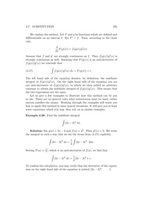 4.7. SUBSTITUTION                                                           235

    We explain the method. Let F and g be functions which are deﬁned and
diﬀerentiable on an interval I. Set F = f . Then, according to the chain
rule,

                             d
                               F (g(x)) = f (g(x))g (x).
                            dx
Assume that f and g are strongly continuous on I. Then f (g(x))g (x) is
strongly continuous as well. Knowing that F (g(x)) is an anti-derivative of
f (g(x))g (x) we conclude that

(4.17)                      f (g(x))g (x) dx = F (g(x)) + c.

The left hand side of the equation denotes, by deﬁnition, the indeﬁnite
integral of f (g(x))g (x). On the right hand side of the equation you see
one anti-derivative of f (g(x))g (x), to which we then added an arbitrary
constant to obtain the indeﬁnite integral of f (g(x))g (x). This means that
the two expressions are the same.
    Let us give a few examples to illustrate how this method can be put
to use. There are no general rules what substitution must be used, rather
success justiﬁes the means. Working through the examples will teach you
how to apply this method in some typical situations. It will give you at least
some experience which you may then rely on in similar examples.

Example 4.38. Find the indeﬁnite integral

                                     (2x − 3)3 dx.

   Solution: Set g(x) = 2x − 3 and f (u) = u3 . Then g (x) = 2. We write
the integral in such a way that we see the terms from (4.17) explicitly.

                                          1
                         (2x − 3)3 dx =       (2x − 3)3 · 2dx.
                                          2
                  u4
Setting F (u) =   4 ,   which is an anti-derivative of f (u), we ﬁnd that

                                         1
                           (2x − 3)3 dx = (2x − 3)4 + c.
                                         8

To conﬁrm the calculation, you may verify that the derivative of the expres-
sion on the right hand side of the equation is indeed (2x − 3)3 .    ♦
 