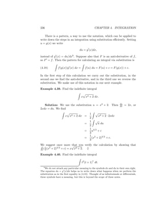 236                                                 CHAPTER 4. INTEGRATION

   There is a pattern, a way to use the notation, which can be applied to
write down the steps in an integration using substitution eﬃciently. Setting
u = g(x) we write

                                     du = g (x)dx,

instead of g (x) = du/dx9 . Suppose also that F is an anti-derivative of f ,
so F = f . Then the pattern for calculating an integral via substitution is

(4.18)          f (g(x))g (x) dx =         f (u) du = F (u) + c = F (g(x)) + c.

In the ﬁrst step of this calculation we carry out the substitution, in the
second one we ﬁnd the anti-derivative, and in the third one we reverse the
substitution. We make use of this notation in our next example.

Example 4.39. Find the indeﬁnite integral

                                       x   x2 + 2 dx.

   Solution: We use the substitution u = x2 + 2. Then                       du
                                                                            dx   = 2x, or
2xdx = du. We ﬁnd
                                               1
                       x    x2 + 2 dx =              x2 + 2 · 2xdx
                                               2
                                               1 √
                                           =         u du
                                               2
                                               1 3/2
                                           =     u +c
                                               3
                                               1 2
                                           =     (x + 2)3/2 + c.
                                               3
We suggest once more √    that you verify the calculation by showing that
 d 1 2        3/2 + c) = x x2 + 2.
dx ( 3 (x + 2)                       ♦

Example 4.40. Find the indeﬁnite integral

                                       t2 (t + 1)7 dt.
   9
    We do not attach any particular meaning to the symbols dx and du in their own right.
The equation du = g (x)dx helps us to write down what happens when we perform the
substitution as in the ﬁrst equality in (4.18). Thought of as inﬁnitesimals or diﬀerentials,
these symbols have a meaning, but this is beyond the scope of these notes.
 