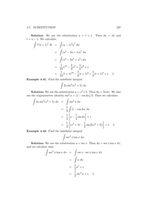 4.7. SUBSTITUTION                                                      237

   Solution: We use the substitution u = t + 1. Then du = dx and
t = u − 1. We calculate:

        t2 (t + 1)7 dt =    (u − 1)2 u7 du

                      =     (u2 − 2u + 1)u7 du

                      =     (u9 − 2u8 + u7 ) du
                        1 10 2 9 1 8
                      =   u − u + u +c
                       10        9     8
                        1            2        1
                  =       (t + 1) − (t + 1)9 + (t + 1)8 + c.
                                 10
                                                                   ♦
                       10            9        8
Example 4.41. Find the indeﬁnite integral

                               2x sin2 (x2 + 5) dx.

   Solution: We use the substitution u = x2 +5. Then du = 2xdx. We also
use the trigonometric identity sin2 α = [1 − cos 2α]/2. Then we calculate:

       2x sin2 (x2 + 5) dx =       sin2 u du
                                 1
                           =        [1 − cos 2u] du
                                 2
                                 1      1
                           =       u − sin 2u + c
                                 2      2
                                 1             1
                           =       (x2 + 5) − sin[2(x2 + 5)] + c. ♦
                                 2             2
Example 4.42. Find the indeﬁnite integral

                                sec2 x tan x dx.

   Solution: We use the substitution u = sec x. Then du = sec x tan x dx,
and we calculate that
                 sec2 x tan x dx =        sec x · sec x tan x dx

                                   =      u du
                                        1 2
                                   =      u +c
                                        2
                                        1
                                   =      sec2 x + c.   ♦
                                        2
 