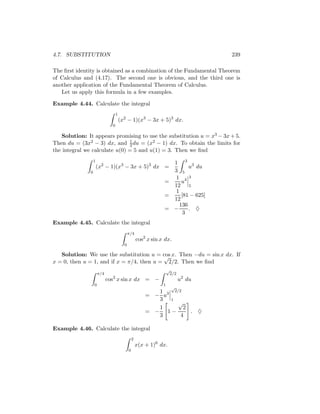 4.7. SUBSTITUTION                                                                  239

The ﬁrst identity is obtained as a combination of the Fundamental Theorem
of Calculus and (4.17). The second one is obvious, and the third one is
another application of the Fundamental Theorem of Calculus.
   Let us apply this formula in a few examples.

Example 4.44. Calculate the integral
                                  1
                                      (x2 − 1)(x3 − 3x + 5)3 dx.
                              0

   Solution: It appears promising to use the substitution u = x3 − 3x + 5.
Then du = (3x2 − 3) dx, and 1 du = (x2 − 1) dx. To obtain the limits for
                               3
the integral we calculate u(0) = 5 and u(1) = 3. Then we ﬁnd
                  1
                                                                  1 3 3
                      (x2 − 1)(x3 − 3x + 5)3 dx =                        u du
              0                                                   3 5
                                                                   1 43
                                                                =     u
                                                                  12 5
                                                                   1
                                                                =     [81 − 625]
                                                                  12
                                                                     136
                                                                = −      . ♦
                                                                       3
Example 4.45. Calculate the integral
                                            π/4
                                                    cos2 x sin x dx.
                                        0

   Solution: We use the substitution u = cos x. Then −du = sin x dx. If
                                           √
x = 0, then u = 1, and if x = π/4, then u = 2/2. Then we ﬁnd
                                                                    √
                      π/4                                            2/2
                            cos2 x sin x dx = −                            u2 du
                  0                                             1
                                                                     √
                                                           1   2/2
                                                        = − u3
                                                           3 1
                                                                 √
                                                           1       2
                                                        = − 1−       . ♦
                                                           3      4

Example 4.46. Calculate the integral
                                                2
                                                    x(x + 1)6 dx.
                                            0
 