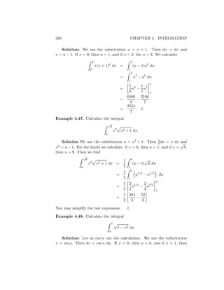 240                                                                   CHAPTER 4. INTEGRATION

   Solution: We use the substitution u = x + 1. Then du = dx and
x = u − 1. If x = 0, then u = 1, and if x = 2, the u = 3. We calculate
                               2                                      3
                                   x(x + 1)6 dx =                         (u − 1)u6 du
                           0                                      1
                                                                      3
                                                          =               u7 − u6 du
                                                                  1
                                                                   1 8 1 7 3
                                                          =          u − u
                                                                   8      7   1
                                                                  6560 2186
                                                          =             −
                                                                    8       7
                                                                  3554
                                                          =            . ♦
                                                                    7
Example 4.47. Calculate the integral
                                            √
                                                8
                                                    x3    x2 + 1 dx.
                                        0

   Solution We use the substitution u = x2 + 1. Then 1 du = x dx and
                                                            2            √
x2 = u − 1. For the limits we calculate, if x = 0, then u = 1, and if x = 8,
then u = 9. Then we ﬁnd
                  √
                      8                                               9          √
                                                              1
                          x3       x2 + 1 dx =                            (u − 1) u du
              0                                               2   1
                                                                      9
                                                              1
                                                     =                     u3/2 − u1/2       du
                                                              2   1
                                                                                         9
                                                              1 2 5/2 2 3/2
                                                     =            u − u
                                                              2 5       3                1
                                                              1 484 52
                                                     =              −
                                                              2 5     3

You may simplify the last expression.                             ♦

Example 4.48. Calculate the integral
                                                1
                                                         1 − x2 dx.
                                            0

   Solution: Let us carry out the calculation. We use the substitution
x = sin u. Then dx = cos u du. If x = 0, then u = 0, and if x = 1, then
 