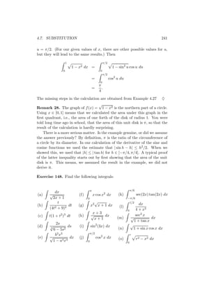 4.7. SUBSTITUTION                                                                            241

u = π/2. (For our given values of x, there are other possible values for u,
but they will lead to the same results.) Then

                    1                              π/2
                        1 − x2 dx =                        1 − sin2 u cos u du
                0                              0
                                                   π/2
                                         =               cos2 u du
                                               0
                                              π
                                         =      .
                                              4
The missing steps in the calculation are obtained from Example 4.27 ♦
                                      √
Remark 28. The graph of f (x) = 1 − x2 is the northern part of a circle.
Using x ∈ [0, 1] means that we calculated the area under this graph in the
ﬁrst quadrant, i.e., the area of one forth of the disk of radius 1. You were
told long time ago in school, that the area of this unit disk is π, so that the
result of the calculation is hardly surprising.
    There is a more serious matter. Is the example genuine, or did we assume
the answer previously? By deﬁnition, π is the ratio of the circumference of
a circle by its diameter. In our calculation of the derivative of the sine and
cosine functions we used the estimate that | sin h − h| ≤ h2 /2. When we
showed this, we used that |h| ≤ | tan h| for h ∈ [−π/4, π/4]. A typical proof
of the latter inequality starts out by ﬁrst showing that the area of the unit
disk is π. This means, we assumed the result in the example, we did not
derive it.

Exercise 148. Find the following integrals:


                                     π                                   π/6
           dx
(a)    √                   (f)           x cos x2 dx          (k)              sec(2x) tan(2x) dx
         2x + 1                  0                                   −π/6
             t                         √                                 1/2
(b)        2 + 9)2
                   dt      (g)       x2 x + 1 dx               (l)
                                                                            dx
       (4t                                                                4 + x2
                                                                     0
                                      x+3
(c)    t(1 + t2 )3 dt      (h)       √     dx                             sec2 x
                                       x+1                    (m)      √            dx
                                                                         1 + tan x
           2s                                                          √
(d)    √
       3
                 ds        (i)       sin2 (3x) dx
         6 − 5s2                                              (n)        1 + sin x cos x dx
          b3 x3                      π/2                                 r
(e)    √          dx       (j)               cos2 x dx        (o)              r 2 − x2 dx
        1 − a4 x4                0                                   0
 