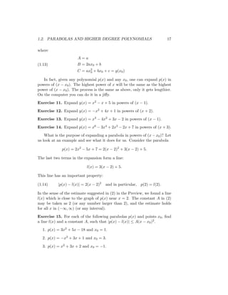 1.2. PARABOLAS AND HIGHER DEGREE POLYNOMIALS                               17

where
                       A=a
(1.13)                B = 2ax0 + b
                      C = ax2 + bx0 + c = y(x0 )
                            0

   In fact, given any polynomial p(x) and any x0 , one can expand p(x) in
powers of (x − x0 ). The highest power of x will be the same as the highest
power of (x − x0 ). The process is the same as above, only it gets lengthier.
On the computer you can do it in a jiﬀy.

Exercise 11. Expand y(x) = x2 − x + 5 in powers of (x − 1).

Exercise 12. Expand y(x) = −x2 + 4x + 1 in powers of (x + 2).

Exercise 13. Expand y(x) = x3 − 4x2 + 3x − 2 in powers of (x − 1).
Exercise 14. Expand p(x) = x6 − 3x4 + 2x3 − 2x + 7 in powers of (x + 3).

    What is the purpose of expanding a parabola in powers of (x − x0 )? Let
us look at an example and see what it does for us. Consider the parabola

              p(x) = 2x2 − 5x + 7 = 2(x − 2)2 + 3(x − 2) + 5.

The last two terms in the expansion form a line:

                            l(x) = 3(x − 2) + 5.

This line has an important property:

(1.14)     |p(x) − l(x)| = 2(x − 2)2   and in particular,   p(2) = l(2).

In the sense of the estimate suggested in (2) in the Preview, we found a line
l(x) which is close to the graph of p(x) near x = 2. The constant A in (2)
may be taken as 2 (or any number larger than 2), and the estimate holds
for all x in (−∞, ∞) (or any interval).

Exercise 15. For each of the following parabolas p(x) and points x0 , ﬁnd
a line l(x) and a constant A, such that |p(x) − l(x)| ≤ A(x − x0 )2 .
  1. p(x) = 3x2 + 5x − 18 and x0 = 1.

  2. p(x) = −x2 + 3x + 1 and x0 = 3.

  3. p(x) = x2 + 3x + 2 and x0 = −1.
 
