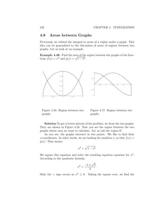 242                                        CHAPTER 4. INTEGRATION

4.8    Areas between Graphs
Previously we related the integral to areas of a region under a graph. This
idea can be generalized to the discussion of areas of regions between two
graphs. Let us look at an example.

Example 4.49. Find the area of the region between the graphs of the func-
                           √
tions f (x) = x2 and g(x) = 1 − x2 .



                  1
                                           1

                0.8
                                         0.5
                0.6

                                                 0.5   1   1.5   2   2.5   3
                0.4

                                        -0.5
                0.2


                                          -1
 -1      -0.5            0.5      1




 Figure 4.16: Region between two        Figure 4.17: Region between two
 graphs                                 graphs


   Solution To get a better picture of the problem, we draw the two graphs.
They are shown in Figure 4.16. Now you see the region between the two
graphs whose area we want to calculate. Let us call the region Ω.
   As you see, the graphs intersect in two points. We like to ﬁnd their
x-coordinates. In other words, we are looking for numbers x, so that f (x) =
g(x). That means

                               x2 =   1 − x2 .

We square this equation and solve the resulting equation equation for x2 .
According to the quadratic formula:
                                       √
                              2   −1 ± 5
                             x =           .
                                     2
Only the + sign occurs as x2 ≥ 0. Taking the square root, we ﬁnd the
 