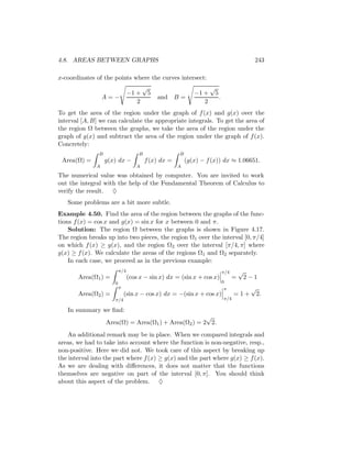 4.8. AREAS BETWEEN GRAPHS                                                                      243

x-coordinates of the points where the curves intersect:
                                       √                           √
                                −1 +       5                −1 +       5
                  A=−                          and B =                     .
                                   2                           2
To get the area of the region under the graph of f (x) and g(x) over the
interval [A, B] we can calculate the appropriate integrals. To get the area of
the region Ω between the graphs, we take the area of the region under the
graph of g(x) and subtract the area of the region under the graph of f (x).
Concretely:
               B                    B                B
 Area(Ω) =         g(x) dx −            f (x) dx =       (g(x) − f (x)) dx ≈ 1.06651.
              A                    A                 A

The numerical value was obtained by computer. You are invited to work
out the integral with the help of the Fundamental Theorem of Calculus to
verify the result. ♦
   Some problems are a bit more subtle.
Example 4.50. Find the area of the region between the graphs of the func-
tions f (x) = cos x and g(x) = sin x for x between 0 and π.
    Solution: The region Ω between the graphs is shown in Figure 4.17.
The region breaks up into two pieces, the region Ω1 over the interval [0, π/4]
on which f (x) ≥ g(x), and the region Ω2 over the interval [π/4, π] where
g(x) ≥ f (x). We calculate the areas of the regions Ω1 and Ω2 separately.
    In each case, we proceed as in the previous example:
                          π/4                                                  π/4       √
       Area(Ω1 ) =              (cos x − sin x) dx = (sin x + cos x)                 =       2−1
                      0                                                        0
                          π                                                    π              √
       Area(Ω2 ) =            (sin x − cos x) dx = −(sin x + cos x)                  =1+          2.
                      π/4                                                      π/4

   In summary we ﬁnd:
                                                      √
                   Area(Ω) = Area(Ω1 ) + Area(Ω2 ) = 2 2.
    An additional remark may be in place. When we compared integrals and
areas, we had to take into account where the function is non-negative, resp.,
non-positive. Here we did not. We took care of this aspect by breaking up
the interval into the part where f (x) ≥ g(x) and the part where g(x) ≥ f (x).
As we are dealing with diﬀerences, it does not matter that the functions
themselves are negative on part of the interval [0, π]. You should think
about this aspect of the problem. ♦
 