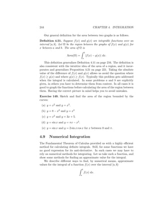 244                                                   CHAPTER 4. INTEGRATION

      Our general deﬁnition for the area between two graphs is as follows.
Deﬁnition 4.51. Suppose f (x) and g(x) are integrable functions over an
interval [a, b]. Let Ω be the region between the graphs of f (x) and g(x) for
x between a and b. The area of Ω is
                                            b
                        Area(Ω) =               |f (x) − g(x)| dx.
                                        a

    This deﬁnition generalizes Deﬁnition 4.11 on page 216. The deﬁnition is
also consistent with the intuitive idea of the area of a region, and it incor-
porates and generalizes Proposition 4.21 on page 221. Taking the absolute
value of the diﬀerence of f (x) and g(x) allows us avoid the question where
f (x) ≥ g(x) and where g(x) ≥ f (x). Typically this problem gets addressed
when the integral is calculated. In some problems a and b are explicitly
given, in others you have to determine them from context. In all cases it is
good to graph the functions before calculating the area of the region between
them. Having the correct picture in mind helps you to avoid mistakes.
Exercise 149. Sketch and ﬁnd the area of the region bounded by the
curves:
 (a) y = x2 and y = x3 .

 (b) y = 8 − x2 and y = x2
 (c) y = x2 and y = 3x + 5.

 (d) y = sin x and y = πx − x2 .
 (e) y = sin x and y = 2 sin x cos x for x between 0 and π.


4.9       Numerical Integration
The Fundamental Theorem of Calculus provided us with a highly eﬃcient
method for calculating deﬁnite integrals. Still, for some functions we have
no good expression for its anti-derivative. In such cases we may have to
rely on numerical methods for integrating. Let us take such a function, and
show some methods for ﬁnding an approximate value for the integral.
    We describe diﬀerent ways to ﬁnd, by numerical means, approximate
values for the integral of a function f (x) over the interval [a, b]:
                                        b
                                            f (x) dx.
                                    a
 