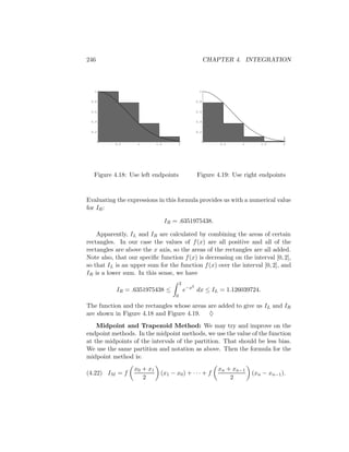 246                                                         CHAPTER 4. INTEGRATION



   1                                                   1


 0.8                                                  0.8


 0.6                                                  0.6


 0.4                                                  0.4


 0.2                                                  0.2


           0.5     1         1.5       2                        0.5    1      1.5      2




  Figure 4.18: Use left endpoints                     Figure 4.19: Use right endpoints



Evaluating the expressions in this formula provides us with a numerical value
for IR :

                                   IR = .6351975438.

    Apparently, IL and IR are calculated by combining the areas of certain
rectangles. In our case the values of f (x) are all positive and all of the
rectangles are above the x axis, so the areas of the rectangles are all added.
Note also, that our speciﬁc function f (x) is decreasing on the interval [0, 2],
so that IL is an upper sum for the function f (x) over the interval [0, 2], and
IR is a lower sum. In this sense, we have
                                           2
                                                  2
           IR = .6351975438 ≤                  e−x dx ≤ IL = 1.126039724.
                                       0

The function and the rectangles whose areas are added to give us IL and IR
are shown in Figure 4.18 and Figure 4.19. ♦
    Midpoint and Trapezoid Method: We may try and improve on the
endpoint methods. In the midpoint methods, we use the value of the function
at the midpoints of the intervals of the partition. That should be less bias.
We use the same partition and notation as above. Then the formula for the
midpoint method is:
                  x 0 + x1                                     xn + xn−1
(4.22) IM = f                  (x1 − x0 ) + · · · + f                      (xn − xn−1 ).
                      2                                            2
 