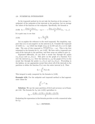 4.9. NUMERICAL INTEGRATION                                                         247

   In the trapezoid method we do not take the function at the average (i.e.
midpoint) of the endpoints of the intervals in the partition, but we average
the values of the function at the endpoints. Speciﬁcally, the formula is
              f (x0 ) + f (x1 )                      f (xn−1 ) + f (xn )
(4.23) IT =                     (x1 − x0 ) + · · · +                     (xn − xn−1 ).
                      2                                       2
It is quite easy to see that
                                             IL + IR
(4.24)                            IT =               .
                                                2
     Let us explain the reference to the word trapezoid. For simplicity, sup-
pose that f (x) is non-negative on the interval [a, b]. Consider the trapezoid
of width (x1 − x0 ) which has height f (x0 ) at its left and f (x1 ) at its right
edge. The area of this trapezoid is f (x0 )+f (x1 ) (x1 − x0 ). This is the ﬁrst
                                              2
summand in the formula for IT , see (4.23). We have such a trapezoid over
each of the intervals in the partition, and their areas are added to give IT .
     Expressed diﬀerently, we can draw a secant line through the points
(x0 , f (x0 )) and (x1 , f (x1 )). This gives us the graph of a function T (x)
over the interval [x0 , x1 ]. Over the interval [x1 , x2 ] the graph of T (x) is the
secant line through the points (x1 , f (x1 )) and (x2 , f (x2 )). Proceeding in
the fashion, we use appropriate secant lines above all of the intervals in the
partition to deﬁne the function T (x) over the entire interval [a, b]. Then
                                                 b
                                IT =                 T (x) dx.
                                             a

This integral is easily computed by the formula in (4.23).
Example 4.53. Use the midpoint and trapezoid method to ﬁnd approxi-
mate values for
                                         2
                                                     2
                                             e−x dx.
                                     0

    Solution: We use the same partition of [0, 2] and accuracy as in Exam-
ple 4.52. The formula for IM (see (4.22)) specializes to
                         f (.25) + f (.75) + f (1.25) + f (1.75)
                  IM =                                           .
                                            2
Evaluating the expressions in this formula provides us with a numerical value
for IM :

                                IM = .8827889485.
 