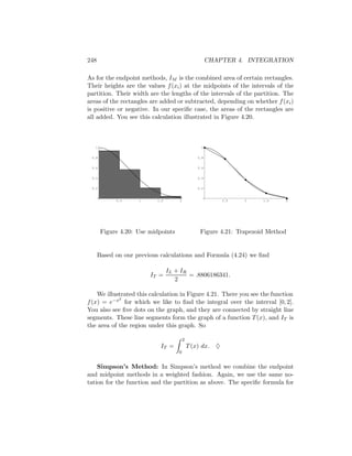 248                                                   CHAPTER 4. INTEGRATION

As for the endpoint methods, IM is the combined area of certain rectangles.
Their heights are the values f (xi ) at the midpoints of the intervals of the
partition. Their width are the lengths of the intervals of the partition. The
areas of the rectangles are added or subtracted, depending on whether f (xi )
is positive or negative. In our speciﬁc case, the areas of the rectangles are
all added. You see this calculation illustrated in Figure 4.20.



   1                                              1


 0.8                                            0.8


 0.6                                            0.6


 0.4                                            0.4


 0.2                                            0.2


            0.5     1      1.5       2                     0.5   1    1.5    2




       Figure 4.20: Use midpoints                Figure 4.21: Trapezoid Method


      Based on our previous calculations and Formula (4.24) we ﬁnd

                                 IL + IR
                        IT =             = .8806186341.
                                    2

    We illustrated this calculation in Figure 4.21. There you see the function
            2
f (x) = e−x for which we like to ﬁnd the integral over the interval [0, 2].
You also see ﬁve dots on the graph, and they are connected by straight line
segments. These line segments form the graph of a function T (x), and IT is
the area of the region under this graph. So

                                         2
                            IT =             T (x) dx. ♦
                                     0


    Simpson’s Method: In Simpson’s method we combine the endpoint
and midpoint methods in a weighted fashion. Again, we use the same no-
tation for the function and the partition as above. The speciﬁc formula for
 
