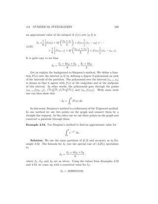 4.9. NUMERICAL INTEGRATION                                                               249

an approximate value of the integral of f (x) over [a, b] is

                1                x 0 + x1
         IS =     f (x0 ) + 4f                         + f (x1 ) (x1 − x0 ) + · · ·
                6                    2
(4.25)
                       1                               xn−1 + xn
                     +     f (xn−1 ) + 4f                            + f (xn ) (xn − xn−1 )
                       6                                   2

It is quite easy to see that
                              IL + 4IM + IR   IT + 2IM
                       IS =                 =          .
                                    6             3
    Let us explain the background to Simpson’s method. We deﬁne a func-
tion P (x) over the interval [a, b] by deﬁning a degree 2 polynomial on each
of the intervals of the partition. The polynomial over the interval [xk−1 , xk ]
is chosen so that it agrees with f (x) at the endpoints and at the midpoint
of this interval. In other words, the polynomial goes through the points
                     x   +x      x   +x
(xk−1 , f (xk−1 )), ( k−1 k , f ( k−1 k )) and (xk , f (xk )). With some work
                        2           2
one can then show that
                                                  b
                                IS =                  P (x) dx.
                                              a

    In this sense, Simpson’s method is a reﬁnement of the Trapezoid method.
In one method we use two points on the graph and connect them by a
straight line segment. In the other one we use three points on the graph and
construct a parabola through them.

Example 4.54. Use Simpson’s method to ﬁnd an approximate value for
                                          2
                                                       2
                                              e−x dx.
                                      0

   Solution: We use the same partition of [0, 2] and accuracy as in Ex-
ample 4.52. The formula for IS (see the special case of (4.25)) specializes
to
                                      IL + 4IM + IR
                               IS =                 ,
                                            6
where IL , IM and IR are as above. Using the values from Examples 4.52
and 4.53, we come up with a numerical value for IS :

                               IS = .88206555104.
 