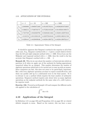 4.10. APPLICATIONS OF THE INTEGRAL                                      251



        n=1         n = 10            n = 100          n = 1000
   IL   2.0000000 0.9800072469        0.891895792451   0.883063050702697
   IR   0.0366313 0.7836703747        0.872262105229   0.881095681980474
   IM   0.7357589 0.8822020700        0.882082611663   0.882081402972833
   IT   1.0183156 0.8818388108        0.882078948840   0.882081366341586
   IS   0.8299445 0.8820809836        0.882081390722   0.882081390762417


              Table 4.1: Approximate Values of the Integral

   It should be apparent that Simpson’s method is far superior to all of the
other ones. E.g., Simpson’s method with n = 4 gives a result which is better
than the left and right endpoint method with n = 1000. Even if you use the
Midpoint and trapezoid method with n = 1000, then the result is far less
accurate that Simpson’s method with n = 100. ♦
Remark 29. Why do we care about the number n of intervals into which we
partition [a, b] when we apply one of the methods for ﬁnding approximate
numerical values for an integral. This number determines the number of
algebraic operations which have to be carried out to come up with an answer.
Since computers are fast, this does not seem to be particularly important.
But, with every algebraic operation you have to expect round-oﬀ errors, and
these can quickly add up to a substantial error in the ﬁnal answer. So it
is relevant to use a method which requires the least number of arithmetic
operations. Simpson’s method requires only about twice as many algebraic
operations as the endpoint methods for the same value of n, still it gives a
far superior result.
Exercise 150. Proceed as in Example 4.55 and compare the diﬀerent meth-
ods applied to the calculation of
                                    π/2
                                          sin x dx.
                                0


4.10     Applications of the Integral
In Deﬁnition 4.11 on page 216 and Proposition 4.21 on page 221 we related
deﬁnite integrals to areas. Based on the context, this can have a more
 