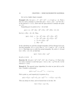 18                          CHAPTER 1. SOME BACKGROUND MATERIAL

     Let us do a higher degree example:

Example 1.11. Let p(x) = x4 − 2x3 + 5x2 − x + 3 and x0 = 2. Find a
line l(x) and a constant A, such that |p(x) − l(x)| ≤ A(x − x0 )2 for all x
in the interval I = (1, 3). (Note that the open interval I contains the point
x0 = 2.)
    Expanding p(x) in powers of (x − 2) we ﬁnd

         p(x) = (x − 2)4 + 6(x − 2)3 + 17(x − 2)2 + 27(x − 2) + 21.

Set l(x) = 27(x − 2) + 21. Then

            |p(x) − l(x)| =         (x − 2)4 + 6(x − 2)3 + 17(x − 2)2
                               =    (x − 2)2 + 6(x − 2) + 17 (x − 2)2
                               ≤ (1 + 6 + 17)(x − 2)2
                               ≤ 24(x − 2)2 .

In the calculation we used the triangle inequality ((5.9) in Section 5.2 to get
the ﬁrst inequality. If x ∈ (1, 3), then |x − 2| < 1 and |x − 2|k < 1 for all
k ≥ 1. This helps you to verify the second inequality. So, with A = 24 and
l(x) = 27(x − 2) + 21, we ﬁnd that

                              |p(x) − l(x)| ≤ A(x − x0 )2

for all x ∈ (1, 3).     ♦

Exercise 16. Let p(x) = 2x4 + 5x3 − 5x2 − 3x + 7 and x0 = 5. Find a line
l(x) and a constant A, such that |p(x) − l(x)| ≤ A(x − x0 )2 for all x in the
interval I = (4, 6).

Remark 2. The general recipe (algorithm) for what we just did is as fol-
lows. Consider a polynomial

                      p(x) = cn xn + cn−1 xn−1 + · · · + c1 x + c0 .

Pick a point x0 , and expand p(x) in powers of x0 :

      p(x) = Cn (x − x0 )n + Cn−1 (x − x0 )n−1 + · · · + C1 (x − x0 ) + C0 .

This can always be done, and we learned how to do this. Set

                               l(x) = C1 (x − x0 ) + C0 .
 