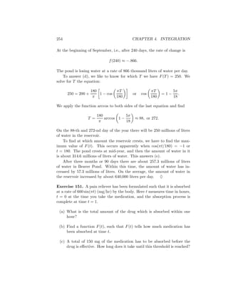 254                                         CHAPTER 4. INTEGRATION

At the beginning of September, i.e., after 240 days, the rate of change is

                              f (240) ≈ −.866.

The pond is losing water at a rate of 866 thousand liters of water per day.
    To answer (d), we like to know for which T we have F (T ) = 250. We
solve for T the equation:

                    180           πT                   πT          5π
      250 = 200 +       1 − cos             or   cos         =1−      .
                     π            180                  180         18

We apply the function arccos to both sides of the last equation and ﬁnd

                        180            5π
                  T =       arccos 1 −       ≈ 88, or 272.
                         π             18

On the 88-th and 272-nd day of the year there will be 250 millions of liters
of water in the reservoir.
    To ﬁnd at which amount the reservoir crests, we have to ﬁnd the max-
imum value of F (t). This occurs apparently when cos(πt/180) = −1 or
t = 180. The pond crests at mid-year, and then the amount of water in it
is about 314.6 millions of liters of water. This answers (e).
    After three months or 90 days there are about 257.3 millions of liters
of water in Beaver Pond. Within this time, the amount of water has in-
creased by 57.3 millions of liters. On the average, the amount of water in
the reservoir increased by about 640,000 liters per day. ♦

Exercise 151. A pain reliever has been formulated such that it is absorbed
at a rate of 600 sin(πt) (mg/hr) by the body. Here t measures time in hours,
t = 0 at the time you take the medication, and the absorption process is
complete at time t = 1.

 (a) What is the total amount of the drug which is absorbed within one
     hour?

 (b) Find a function F (t), such that F (t) tells how much medication has
     been absorbed at time t.

 (c) A total of 150 mg of the medication has to be absorbed before the
     drug is eﬀective. How long does it take until this threshold is reached?
 