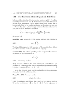4.11. THE EXPONENTIAL AND LOGARITHM FUNCTIONS                              255

4.11       The Exponential and Logarithm Functions
In Section 1.3 we introduced the exponential function exp(x) = ex and the
natural logarithm function ln x. At the time we only stated that they exist
because we did not have the tools to properly deﬁne them. We will now ﬁll
in the details. Many of the routine calculations are formulated as exercises.
    Observe that f (t) = 1/t is a strongly continuous function on the interval
[b, ∞) for any b > 0. To see this, note that

                                       1   1   |t1 − t0 |   1
               |f (t0 ) − f (t1 )| =     −   =            ≤ 2 |t0 − t1 |
                                       t0 t1      t0 t1    b

for all t0 , t1 ≥ b.

Deﬁnition 4.58. Let x ∈ (0, ∞). The natural logarithm of x is deﬁned as
                                                    x
                                                        dt
(4.26)                                 ln x =              .
                                                1        t

The integral deﬁning ln x in (4.26) exists due to Theorem 4.30. So we deﬁned
the natural logarithm function, and its domain is (0, ∞).

Theorem 4.59. The natural logarithm function is diﬀerentiable on its en-
tire domain (0, ∞), its derivative is

                                                    1
                                         ln x =       ,
                                                    x
and ln x is increasing on (0, ∞).

Proof. Theorem 4.31 tells us that ln x is diﬀerentiable and that ln x = 1/x.
According to Theorem 3.12, the function is increasing because its derivative
is positive everywhere, ln x > 0 for all x > 0.

    Let us also verify one of the central equations for calculating with loga-
rithms, the third rule in Theorem 1.19.

Proposition 4.60. For any x, y > 0,

(4.27)                            ln(xy) = ln x + ln y.

Proof. We need a short calculation. Here x and y are ﬁxed positive numbers.
                              t                1
We use the substitution u = x , so that du = x dt. For the adjustment of
 
