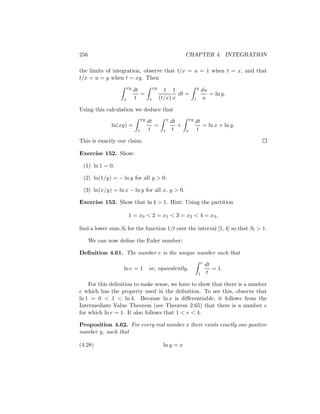 256                                                           CHAPTER 4. INTEGRATION

the limits of integration, observe that t/x = u = 1 when t = x, and that
t/x = u = y when t = xy. Then
                      xy                 xy                                y
                           dt                   1 1                            du
                              =                       dt =                        = ln y.
                  x        t         x        (t/x) x                  1        u

Using this calculation we deduce that
                                xy                 x              xy
                                     dt                dt              dt
              ln(xy) =                  =                 +               = ln x + ln y.
                            1         t        1       t      x         t

This is exactly our claim.

Exercise 152. Show:

 (1) ln 1 = 0.

 (2) ln(1/y) = − ln y for all y > 0.

 (3) ln(x/y) = ln x − ln y for all x, y > 0.

Exercise 153. Show that ln 4 > 1. Hint: Using the partition

                      1 = x 0 < 2 = x1 < 3 = x2 < 4 = x3 ,

ﬁnd a lower sum Sl for the function 1/t over the interval [1, 4] so that Sl > 1.

      We can now deﬁne the Euler number:

Deﬁnition 4.61. The number e is the unique number such that
                                                                               e
                                                                                   dt
                   ln e = 1          or, equivalently,                                = 1.
                                                                           1        t

    For this deﬁnition to make sense, we have to show that there is a number
e which has the property used in the deﬁnition. To see this, observe that
ln 1 = 0 < 1 < ln 4. Because ln x is diﬀerentiable, it follows from the
Intermediate Value Theorem (see Theorem 2.65) that there is a number e
for which ln e = 1. It also follows that 1 < e < 4.

Proposition 4.62. For every real number x there exists exactly one positive
number y, such that

(4.28)                                         ln y = x
 