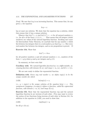 4.11. THE EXPONENTIAL AND LOGARITHM FUNCTIONS                                  257

Proof. We saw that ln y is an increasing function. This means that, for any
given x, the equation

                                    ln y = x.

has at most one solution. We show that the equation has a solution, which
then means that it has a unique solution.
     Observe that ln(en ) = n and ln(1/en ) = −n for all natural numbers n,
i.e., for all n of the form 1, 2, 3, 4, . . . . That means that all integers (whole
numbers) are values of the natural logarithm function. Invoking once more
the Intermediate Value Theorem, we conclude that for any number x which
lies between two integers there is a real number y so that ln y = x. But every
real number lies between two integers, and so our proposition is proved.

Exercise 154. Show that

                                 ln(ar ) = r ln a

for all positive numbers a and all rational numbers r, i.e., numbers of the
form r = p/q where p and q are integers and q = 0.
   In summary, we have seen that
Corollary 4.63. The natural logarithm function ln x is a diﬀerentiable, in-
creasing function with domain (0, ∞) and range (−∞, ∞), and ln x = 1/x.
   We are now ready to deﬁne the exponential function.
Deﬁnition 4.64. Given any real number x, we deﬁne exp(x) to be the
unique number for which

(4.29)                          ln(exp(x)) = x,

i.e., y = exp(x) is the unique solution of the equation ln(y) = x. This
assignment (mapping x to exp(x)) deﬁnes a function, called the exponential
function, with domain (−∞, ∞) and range (0, ∞).
Exercise 155. Show that the exponential function exp and the natural
logarithm function ln are inverses of each other. (You may want to review
the notion of two functions being inverses of each other in Section 5.6.) In
addition to the equation in (4.29), you need to show that

(4.30)                           exp(ln(y)) = y

for all y ∈ (0, ∞).
 