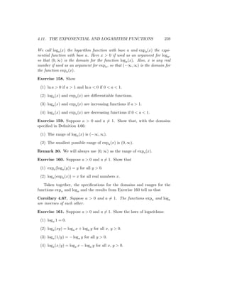 4.11. THE EXPONENTIAL AND LOGARITHM FUNCTIONS                          259

We call loga (x) the logarithm function with base a and expa (x) the expo-
nential function with base a. Here x > 0 if used as an argument for loga ,
so that (0, ∞) is the domain for the function loga (x). Also, x is any real
number if used as an argument for expa , so that (−∞, ∞) is the domain for
the function expa (x).

Exercise 158. Show

 (1) ln a > 0 if a > 1 and ln a < 0 if 0 < a < 1.

 (2) loga (x) and expa (x) are diﬀerentiable functions.

 (3) loga (x) and expa (x) are increasing functions if a > 1.

 (4) loga (x) and expa (x) are decreasing functions if 0 < a < 1.

Exercise 159. Suppose a > 0 and a = 1. Show that, with the domains
speciﬁed in Deﬁnition 4.66:

 (1) The range of loga (x) is (−∞, ∞).

 (2) The smallest possible range of expa (x) is (0, ∞).

Remark 30. We will always use (0, ∞) as the range of expa (x).

Exercise 160. Suppose a > 0 and a = 1. Show that

 (1) expa (loga (y)) = y for all y > 0.

 (2) loga (expa (x)) = x for all real numbers x.

   Taken together, the speciﬁcations for the domains and ranges for the
functions expa and loga and the results from Exercise 160 tell us that

Corollary 4.67. Suppose a > 0 and a = 1. The functions expa and loga
are inverses of each other.

Exercise 161. Suppose a > 0 and a = 1. Show the laws of logarithms:

 (1) loga 1 = 0.

 (2) loga (xy) = loga x + loga y for all x, y > 0.

 (3) loga (1/y) = − loga y for all y > 0.

 (4) loga (x/y) = loga x − loga y for all x, y > 0.
 