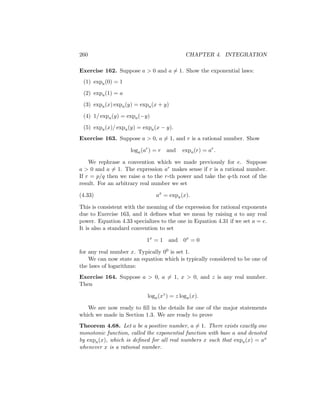 260                                          CHAPTER 4. INTEGRATION

Exercise 162. Suppose a > 0 and a = 1. Show the exponential laws:
 (1) expa (0) = 1

 (2) expa (1) = a

 (3) expa (x) expa (y) = expa (x + y)

 (4) 1/ expa (y) = expa (−y)

 (5) expa (x)/ expa (y) = expa (x − y).
Exercise 163. Suppose a > 0, a = 1, and r is a rational number. Show

                     loga (ar ) = r   and   expa (r) = ar .

    We rephrase a convention which we made previously for e. Suppose
a > 0 and a = 1. The expression ar makes sense if r is a rational number.
If r = p/q then we raise a to the r-th power and take the q-th root of the
result. For an arbitrary real number we set

(4.33)                          ax = expa (x).

This is consistent with the meaning of the expression for rational exponents
due to Exercise 163, and it deﬁnes what we mean by raising a to any real
power. Equation 4.33 specializes to the one in Equation 4.31 if we set a = e.
It is also a standard convention to set

                            1x = 1 and      0x = 0

for any real number x. Typically 00 is set 1.
    We can now state an equation which is typically considered to be one of
the laws of logarithms:
Exercise 164. Suppose a > 0, a = 1, x > 0, and z is any real number.
Then

                            loga (xz ) = z loga (x).

   We are now ready to ﬁll in the details for one of the major statements
which we made in Section 1.3. We are ready to prove
Theorem 4.68. Let a be a positive number, a = 1. There exists exactly one
monotonic function, called the exponential function with base a and denoted
by expa (x), which is deﬁned for all real numbers x such that expa (x) = ax
whenever x is a rational number.
 