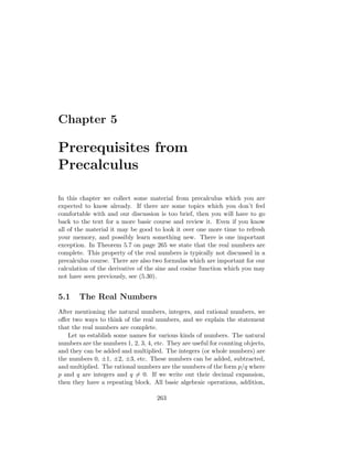 Chapter 5

Prerequisites from
Precalculus

In this chapter we collect some material from precalculus which you are
expected to know already. If there are some topics which you don’t feel
comfortable with and our discussion is too brief, then you will have to go
back to the text for a more basic course and review it. Even if you know
all of the material it may be good to look it over one more time to refresh
your memory, and possibly learn something new. There is one important
exception. In Theorem 5.7 on page 265 we state that the real numbers are
complete. This property of the real numbers is typically not discussed in a
precalculus course. There are also two formulas which are important for our
calculation of the derivative of the sine and cosine function which you may
not have seen previously, see (5.30).


5.1    The Real Numbers
After mentioning the natural numbers, integers, and rational numbers, we
oﬀer two ways to think of the real numbers, and we explain the statement
that the real numbers are complete.
   Let us establish some names for various kinds of numbers. The natural
numbers are the numbers 1, 2, 3, 4, etc. They are useful for counting objects,
and they can be added and multiplied. The integers (or whole numbers) are
the numbers 0, ±1, ±2, ±3, etc. These numbers can be added, subtracted,
and multiplied. The rational numbers are the numbers of the form p/q where
p and q are integers and q = 0. If we write out their decimal expansion,
then they have a repeating block. All basic algebraic operations, addition,

                                     263
 