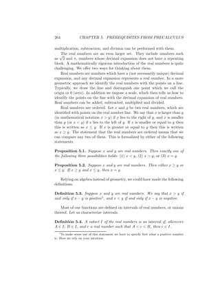 264             CHAPTER 5. PREREQUISITES FROM PRECALCULUS

multiplication, subtraction, and division can be performed with them.
   √The real numbers are an even larger set. They include numbers such
as 2 and π, numbers whose decimal expansion does not have a repeating
block. A mathematically rigorous introduction of the real numbers is quite
challenging. We oﬀer two ways for thinking about them.
    Real numbers are numbers which have a (not necessarily unique) decimal
expansion, and any decimal expansion represents a real number. In a more
geometric approach we identify the real numbers with the points on a line.
Typically, we draw the line and distinguish one point which we call the
origin or 0 (zero). In addition we impose a scale, which then tells us how to
identify the points on the line with the decimal expansion of real numbers.
Real numbers can be added, subtracted, multiplied and divided.
    Real numbers are ordered. Let x and y be two real numbers, which are
identiﬁed with points on the real number line. We say that x is larger than y
(in mathematical notation x > y) if x lies to the right of y, and x is smaller
than y (or x < y) if x lies to the left of y. If x is smaller or equal to y then
this is written as x ≤ y. If x is greater or equal to y then this is written
as x ≥ y. The statement that the real numbers are ordered means that we
can compare any two of them. This is formalized by either of the following
statements.

Proposition 5.1. Suppose x and y are real numbers. Then exactly one of
the following three possibilities holds: (1) x < y, (2) x > y, or (3) x = y.

Proposition 5.2. Suppose x and y are real numbers. Then either x ≥ y or
x ≤ y. If x ≥ y and x ≤ y, then x = y.

   Relying on algebra instead of geometry, we could have made the following
deﬁnitions.

Deﬁnition 5.3. Suppose x and y are real numbers. We say that x > y if
and only if x − y is positive1 , and x < y if and only if x − y is negative.

   Most of our functions are deﬁned on intervals of real numbers, or unions
thereof. Let us characterize intervals.

Deﬁnition 5.4. A subset I of the real numbers is an interval if, whenever
A ∈ I, B ∈ I, and c a real number such that A < c < B, then c ∈ I.
    1
      To make sense out of this statement we have to specify ﬁrst what a positive number
is. Here we rely on your intuition.
 